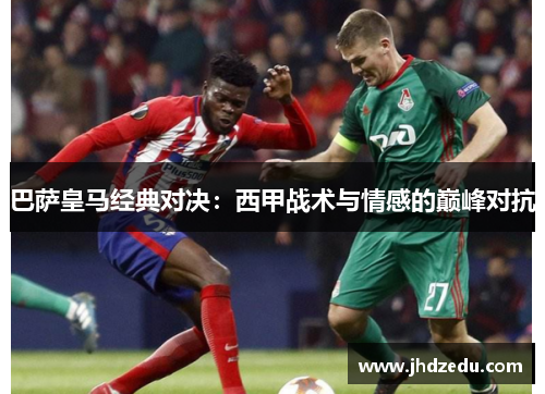 巴萨皇马经典对决：西甲战术与情感的巅峰对抗