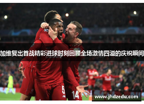 加维复出首战精彩进球时刻回顾全场激情四溢的庆祝瞬间