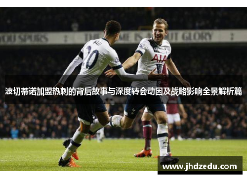 波切蒂诺加盟热刺的背后故事与深度转会动因及战略影响全景解析篇 波切蒂诺加盟热刺的背后故事与深度转会动因及战略影响全景解析篇